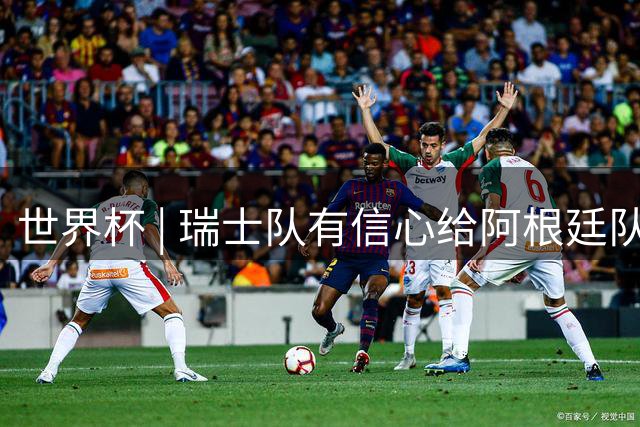 世界杯 | 瑞士队有信心给阿根廷队制造麻烦