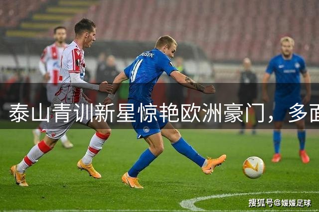 泰山青训新星惊艳欧洲豪门，多面手特质获封"中国拉莫斯