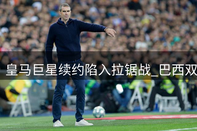 皇马巨星续约陷入拉锯战 巴西双子星命运暗合内马尔轨迹